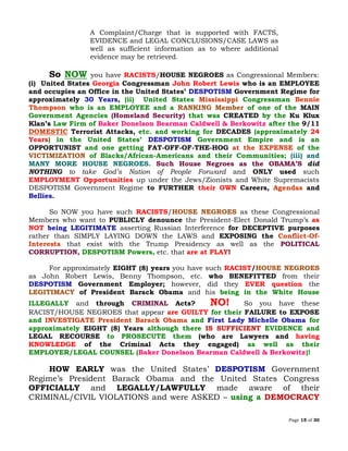 Page 15 of 30
A Complaint/Charge that is supported with FACTS,
EVIDENCE and LEGAL CONCLUSIONS/CASE LAWS as
well as sufficient information as to where additional
evidence may be retrieved.
So NOW you have RACISTS/HOUSE NEGROES as Congressional Members:
(i) United States Georgia Congressman John Robert Lewis who is an EMPLOYEE
and occupies an Office in the United States’ DESPOTISM Government Regime for
approximately 30 Years, (ii) United States Mississippi Congressman Bennie
Thompson who is an EMPLOYEE and a of one of the MAINRANKING Member
Government Agencies (Homeland Security) that was CREATED by the Ku Klux
Klan’s Law Firm of Baker Donelson Bearman Caldwell & Berkowitz after the 9/11
DOMESTIC Terrorist Attacks, etc. and working for DECADES (approximately 24
Years) in the United States’ DESPOTISM Government Empire and is an
OPPORTUNIST and one getting FAT-OFF-OF-THE-HOG at the EXPENSE of the
of Blacks/African-Americans and their Communities; (iii) andVICTIMIZATION
MANY MORE HOUSE NEGROES. Such House Negroes as the OBAMA’S did
NOTHING to take God’s Nation of People Forward and ONLY used such
EMPLOYMENT Opportunities up under the Jews/Zionists and White Supremacists
DESPOTISM Government Regime to FURTHER their OWN Careers, Agendas and
Bellies.
So NOW you have such RACISTS/HOUSE NEGROES as these Congressional
Members who want to PUBLICLY denounce the President-Elect Donald Trump’s as
NOT being LEGITIMATE asserting Russian Interference for DECEPTIVE purposes
rather than SIMPLY LAYING DOWN the LAWS and EXPOSING the Conflict-Of-
Interests that exist with the Trump Presidency as well as the POLITICAL
CORRUPTION, DESPOTISM Powers, etc. that are at PLAY!
For approximately EIGHT (8) years you have such RACIST/HOUSE NEGROES
as John Robert Lewis, Benny Thompson, etc. who BENEFITTED from their
DESPOTISM Government Employer; however, did they EVER question the
of President Barack Obama and his being in the White HouseLEGITIMACY
ILLEGALLY and through CRIMINAL Acts? NO! So you have these
RACIST/HOUSE NEGROES that appear are GUILTY for their FAILURE to EXPOSE
and INVESTIGATE President Barack Obama and First Lady Michelle Obama for
approximately EIGHT (8) Years although there IS SUFFICIENT EVIDENCE and
LEGAL RECOURSE to PROSECUTE them (who are Lawyers and having
KNOWLEDGE of the Criminal Acts they engaged) as well as their
EMPLOYER/LEGAL COUNSEL (Baker Donelson Bearman Caldwell & Berkowitz)!
HOW EARLY was the United States’ DESPOTISM Government
Regime’s President Barack Obama and the United States Congress
OFFICIALLY and LEGALLY/LAWFULLY made aware of their
CRIMINAL/CIVIL VIOLATIONS and were ASKED – using a DEMOCRACY
 