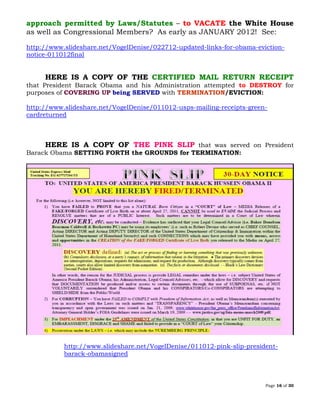 Page 16 of 30
approach permitted by Laws/Statutes – to VACATE the White House
as well as Congressional Members? As early as JANUARY 2012! See:
http://www.slideshare.net/VogelDenise/022712-updated-links-for-obama-eviction-
notice-011012final
HERE IS A COPY OF THE CERTIFIED MAIL RETURN RECEIPT
that President Barack Obama and his Administration attempted to DESTROY for
purposes of COVERING UP being SERVED with TERMINATION/EVICTION:
http://www.slideshare.net/VogelDenise/011012-usps-mailing-receipts-green-
cardreturned
HERE IS A COPY OF THE PINK SLIP that was served on President
Barack Obama SETTING FORTH the GROUNDS for TERMINATION:
http://www.slideshare.net/VogelDenise/011012-pink-slip-president-
barack-obamasigned
 