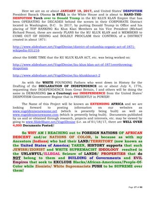 Page 17 of 30
Here we are on or about JANUARY 18, 2017, and United States’ DESPOTISM
President Barack Obama is STILL in the White House and is about to HAND-THE-
DESPOTISM Torch over to Donald Trump in the KU KLUX KLAN Empire that has
been OPERATING for DECADES behind the scenes in their CORPORATE Distract
located in Washington, D.C. In 2017, by putting Donald Trump in Office and his
placing of TOP RANKING Ku Klux Klan Members as his Vice President (Michael
Richard Pence), these are merely PLANS for the KU KLUX KLAN and it MEMBERS to
COME OUT OF HIDING and BOLDLY PROCLAIM their CONTROL of a DISTRICT
created in about 1871:
http://www.slideshare.net/VogelDenise/district-of-columbia-organic-act-of-1871-
wikipedia-031216
about the SAME TIME that the KU KLUX KLAN ACT, etc. was being worked on:
http://www.slideshare.net/VogelDenise/ku-klux-klan-act-of-1871overthrowing-
despotism
http://www.slideshare.net/VogelDenise/ku-kluxklanact-2
As with the WHITE FOUNDING Fathers who went down in History for the
Drafting of the DECLARATION OF INDEPENDENCE on or about July 4, 1776,
requesting their INDEPENDENCE from Great Britain, I and others will be doing the
same in DEMANDING (as a Courtesy) our INDEPENDENCE from the United States’
DESPOTISM Government Regime that is PRESENTLY in POWER!
The Name of this Project will be known as EXTENDING AFRICA and we are
looking forward to posting information on our websites as
www.vogeldenisenewsome.net (which is presently being built) as well as
www.vogeldenisenewsome.com (which is presently being built). Documents published
by us and or obtained through research, projects and interests, etc. may be viewed by
going to www.SlideShare.net/VogelDenise (i.e. as of 01/18/17, there are WELL OVER
4,000 Documents Posted)!
So WHY AM I REACHING out to FOREIGN NATIONS OF AFRICAN
DESCENT and/or , is because as with myNATIONS OF COLOR
Ancestors (Indians) who had their LAND/TERRITORY (now known as
the United States of America) TAKEN, HISTORY supports that such
and WHITE SUPREMACIST IDEOLOGY resulted inJEWISH/ZIONIST
the UNLAWFUL/ILLEGAL Seizure of LANDS/ PROPERTIES that do
NOT belong to them and BUILDING of Governments and EVIL
Empires that seek to EXCLUDE Blacks/African-Americans/People-Of-
Color while PUSH to be SUPREME overZionists/ White Supremacists
them!
 