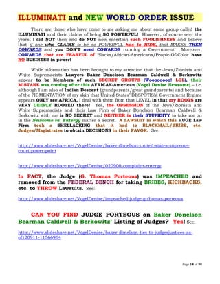 Page 18 of 30
ILLUMINATI and NEW WORLD ORDER ISSUE
There are those who have come to me asking me about some group called the
ILLUMINATI and their claims of being SO POWERFUL! However, of course over the
years, I did NOT then and do NOT now entertain such FOOLISHNESS and believe
that if one who CLAIMS to be so POWERFUL has to HIDE, that MAKES THEM
COWARDS and you DON’T need COWARDS running a Government! Moreover,
COWARDS that are FEARFUL of Blacks/African-Americans/People-Of-Color have
NO BUSINESS in power!
While information has been brought to my attention that the Jews/Zionists and
White Supremacists Lawyers Baker Donelson Bearman Caldwell & Berkowitz
appear to be Members of such SECRET GROUPS (Woooooooo! LOL), their
MISTAKE was coming after this AFRICAN-American (Vogel Denise Newsome) – i.e.
although I am also of Indian Descent (grandparents/great grandparents) and because
of the PIGMENTATION of my skin that United States’ DESPOTISM Government Regime
appears ONLY see AFRICA, I deal with them from that LEVEL in that my ROOTS are
VERY DEEPLY ROOTED there! Yes, the OBSESSION of the Jews/Zionists and
White Supremacists and their Law Firm of Baker Donelson Bearman Caldwell &
Berkowitz with me is NO SECRET and NEITHER is their STUPIDITY to take me on
in the Newsome vs. Entergy matter a Secret. HUGE LawA LAWSUIT in which this
Firm SHELLACKINGtook a that it had to BLACKMAIL/BRIBE, etc.
to obtain DECISIONSJudges/Magistrates in their FAVOR. See:
http://www.slideshare.net/VogelDenise/baker-donelson-united-states-supreme-
court-power-point
http://www.slideshare.net/VogelDenise/020900-complaint-entergy
In FACT, the Judge (G. Thomas Porteous) was IMPEACHED and
removed from the FEDERAL BENCH for taking BRIBES, KICKBACKS,
etc. to THROW Lawsuits. See:
http://www.slideshare.net/VogelDenise/impeached-judge-g-thomas-porteous
CAN YOU FIND JUDGE PORTEOUS on Baker Donelson
Bearman Caldwell & Berkowitz’ Listing of Judges? Yes! See:
http://www.slideshare.net/VogelDenise/baker-donelson-ties-to-judgesjustices-as-
of120911-11566964
 