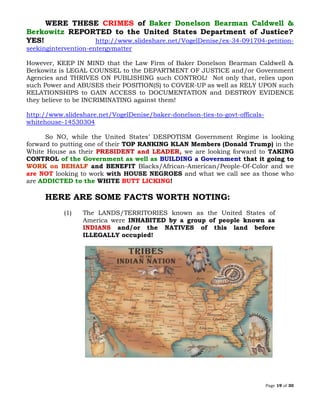 Page 19 of 30
WERE THESE CRIMES of Baker Donelson Bearman Caldwell &
Berkowitz REPORTED to the United States Department of Justice?
YES! http://www.slideshare.net/VogelDenise/ex-34-091704-petition-
seekingintervention-entergymatter
However, KEEP IN MIND that the Law Firm of Baker Donelson Bearman Caldwell &
Berkowitz is LEGAL COUNSEL to the DEPARTMENT OF JUSTICE and/or Government
Agencies and THRIVES ON PUBLISHING such CONTROL! Not only that, relies upon
such Power and ABUSES their POSITION(S) to COVER-UP as well as RELY UPON such
RELATIONSHIPS to GAIN ACCESS to DOCUMENTATION and DESTROY EVIDENCE
they believe to be INCRIMINATING against them!
http://www.slideshare.net/VogelDenise/baker-donelson-ties-to-govt-officals-
whitehouse-14530304
So NO, while the United States’ DESPOTISM Government Regime is looking
forward to putting one of their TOP RANKING KLAN Members (Donald Trump) in the
White House as their PRESIDENT and LEADER, we are looking forward to TAKING
CONTROL of the Government as well as BUILDING a Government that it going to
WORK on BEHALF and BENEFIT Blacks/African-American/People-Of-Color and we
are NOT looking to work with HOUSE NEGROES and what we call see as those who
are ADDICTED to the WHITE BUTT LICKING!
HERE ARE SOME FACTS WORTH NOTING:
(1) The LANDS/TERRITORIES known as the United States of
America were INHABITED by a group of people known as
INDIANS and/or the NATIVES of this land before
ILLEGALLY occupied!
 
