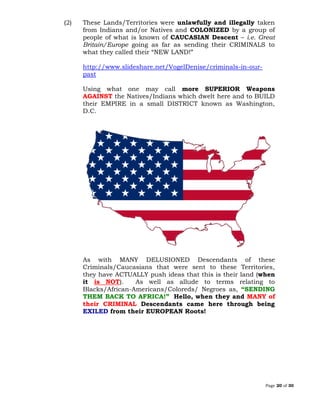 Page 20 of 30
(2) These Lands/Territories were unlawfully and illegally taken
from Indians and/or Natives and COLONIZED by a group of
people of what is known of CAUCASIAN Descent – i.e. Great
Britain/Europe going as far as sending their CRIMINALS to
what they called their “NEW LAND!”
http://www.slideshare.net/VogelDenise/criminals-in-our-
past
Using what one may call more SUPERIOR Weapons
AGAINST the Natives/Indians which dwelt here and to BUILD
their EMPIRE in a small DISTRICT known as Washington,
D.C.
As with MANY DELUSIONED Descendants of these
Criminals/Caucasians that were sent to these Territories,
they have ACTUALLY push ideas that this is their land (when
it is NOT). As well as allude to terms relating to
Blacks/African-Americans/Coloreds/ Negroes as, “SENDING
THEM BACK TO AFRICA!” Hello, when they and MANY of
their CRIMINAL Descendants came here through being
EXILED from their EUROPEAN Roots!
 