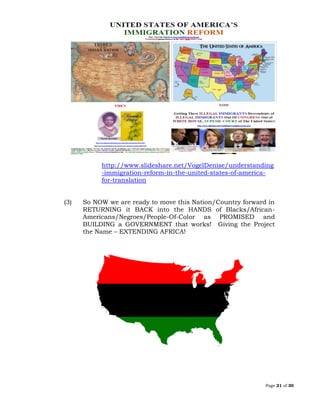 Page 21 of 30
http://www.slideshare.net/VogelDenise/understanding
-immigration-reform-in-the-united-states-of-america-
for-translation
(3) So NOW we are ready to move this Nation/Country forward in
RETURNING it BACK into the HANDS of Blacks/African-
Americans/Negroes/People-Of-Color as PROMISED and
BUILDING a GOVERNMENT that works! Giving the Project
the Name – EXTENDING AFRICA!
 