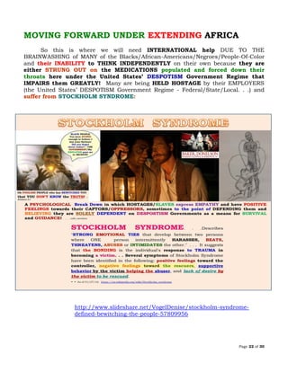 Page 22 of 30
MOVING FORWARD UNDER EXTENDING AFRICA
So this is where we will need INTERNATIONAL help DUE TO THE
BRAINWASHING of MANY of the Blacks/African-Americans/Negroes/People-Of-Color
and their INABILITY to THINK INDEPENDENTLY on their own because they are
either STRUNG OUT on the MEDICATIONS populated and forced down their
throats here under the United States’ DESPOTISM Government Regime that
IMPAIRS them GREATLY! Many are being HELD HOSTAGE by their EMPLOYERS
(the United States’ DESPOTISM Government Regime - Federal/State/Local. . .) and
suffer from STOCKHOLM SYNDROME:
http://www.slideshare.net/VogelDenise/stockholm-syndrome-
defined-bewitching-the-people-57809956
 