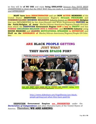 Page 23 of 30
so they will be of NO USE and enjoy being ENSLAVED because they HAVE BEEN
CONDITIONED to think that the ONLY WAY they can make it, is under WHITE CONTROL
and OPPRESSION!
MANY have been INDOCTRINATED and are NOW ACTIVE MEMBERS of the
United States’ DESPOTISM Government Regime’s 501(c)(3) PROGRAMS and
COMMERCIALIZED BOOMING RELIGIOUS Industry known as ORGANIZED Religion
that was IMPLEMENTED by the Jews/Zionists and White Supremacists PREYING on
the Faith/Religion of many Blacks/African-Americans/Negroes/People-Of-Color
from which the DESPOTISM Government Regime SAW a way to PROFIT and has
TURNED ORGANIZED RELIGION INTO A THRIVING and BOOMING Industry using
HOUSE NEGROES and LEADING MOTIVATIONAL SPEAKERS to ENTERTAIN and
PLAY on the IGNORANCE of Blacks/African-Americans/Negroes/People-Of-Color.
See:
http://www.slideshare.net/VogelDenise/are-black-
people-getting-just-what-they-have-paid-for
DESPOTISM Government Empires are PROHIBITED under the
Declaration of Independence and other Statutes/Laws of the United States of
America. Therefore, WE ARE ASKING:
 