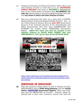 Page 24 of 30
(1) Foreign Governments of Nations/Countries within Africa and
other Nations of Color to work with us in our EXTENDING
AFRICA PROJECT and assist in BUILDING a Government
here in the United States of America that will BENEFIT not
only the Blacks/African-Americans/Negroes/People-Of-Color
here but those in Africa and other Nations of Color!
(2) That you understand that there are a great deal of GIFTED
Blacks/African-Americans/Negroes/People-Of-Color here in
the United States of America that you have NOT heard about
because of the Criminal practices of the Jews/Zionists and
White Supremacists that have been CONTROLLING and
RUNNING the United States’ DESPOTISM Government
Regime. Gifted like those who had the mindset to put
together Projects as BLACK WALL STREET that was
DESTROYED in 1921 by the likes of the KU KLUX KLAN:
http://www.slideshare.net/VogelDenise/what-happened-to-
black-wall-street-understanding-how-the-ku-klux-klan-carry-
out-attacks
ENOUGH IS ENOUGH!
(4) That the Countries within Africa as well as Nations of Color
DISCONTINUE and/or STOP doing Business with the United
States’ DESPOTISM Government Regime! Many may think
that they are OBLIGATED by Contract. However, please be
advised that if there were Contracts entered into with the
 