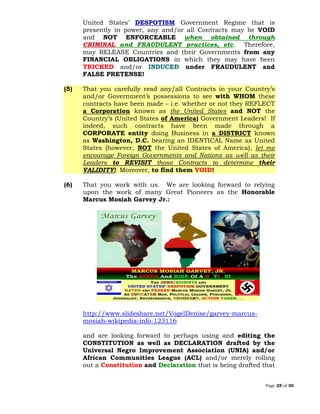 Page 25 of 30
United States’ DESPOTISM Government Regime that is
presently in power, any and/or all Contracts may be VOID
and NOT ENFORCEABLE when obtained through
CRIMINAL and FRAUDULENT practices, etc. Therefore,
may RELEASE Countries and their Governments from any
FINANCIAL OBLIGATIONS in which they may have been
TRICKED and/or INDUCED under FRAUDULENT and
FALSE PRETENSE!
(5) That you carefully read any/all Contracts in your Country’s
and/or Government’s possessions to see with WHOM these
contracts have been made – i.e. whether or not they REFLECT
a Corporation known as the United States and NOT the
Country’s (United States of America) Government Leaders! If
indeed, such contracts have been made through a
CORPORATE entity doing Business in a DISTRICT known
as Washington, D.C. bearing an IDENTICAL Name as United
States (however, NOT the United States of America), let me
encourage Foreign Governments and Nations as well as their
Leaders to REVISIT those Contracts to determine their
VALIDITY! Moreover, to find them VOID!
(6) That you work with us. We are looking forward to relying
upon the work of many Great Pioneers as the Honorable
Marcus Mosiah Garvey Jr.:
http://www.slideshare.net/VogelDenise/garvey-marcus-
mosiah-wikipedia-info-123116
and are looking forward to perhaps using and editing the
CONSTITUTION as well as DECLARATION drafted by the
Universal Negro Improvement Association (UNIA) and/or
African Communities League (ACL) and/or merely rolling
out a Constitution and Declaration that is being drafted that
 
