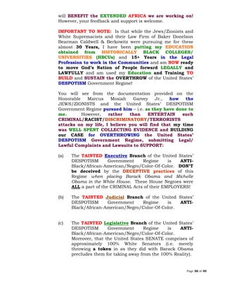 Page 26 of 30
will BENEFIT the EXTENDED AFRICA we are working on!
However, your feedback and support is welcome.
IMPORTANT TO NOTE: Is that while the Jews/Zionists and
White Supremacists and their Law Firm of Baker Donelson
Bearman Caldwell & Berkowitz were pursuing me for these
almost 30 Years, I have been putting my EDUCATION
obtained from HISTORICALLY BLACK COLLEGES/
UNIVERSITIES (HBCUs) and 15+ Years in the Legal
Profession to work in the Communities and am NOW ready
to move God’s Nation of People forward LEGALLY and
LAWFULLY and am used my Education and Training TO
BUILD and SUSTAIN the OVERTHROW of the United States’
DESPOTISM Government Regime!
You will see from the documentation provided on the
Honorable Marcus Mosiah Garvey Jr., how the
JEWS/ZIONISTS and the United States’ DESPOTISM
Government Regime pursued him – i.e. as they have done to
me. However, rather than ENTERTAIN such
CRIMINAL/RACIST/DISCRIMINATORY/TERRORISTS
attacks on my life, I believe you will find that my time
was WELL SPENT COLLECTING EVIDENCE and BUILDING
our CASE for OVERTHROWING the United States’
DESPOTISM Government Regime, submitting Legal/
Lawful Complaints and Lawsuits to SUPPORT:
(a) The TAINTED Executive Branch of the United States’
DESPOTISM Government Regime is ANTI-
Black/African-American/Negro/Color-Of-Color. DON’T
be deceived by the DECEPTIVE practices of this
Regime when placing Barack Obama and Michelle
Obama in the White House. These House Negroes were
ALL a part of the CRIMINAL Acts of their EMPLOYERS!
(b) The TAINTED Branch of the United States’Judicial
DESPOTISM Government Regime is ANTI-
Black/African-American/Negro/Color-Of-Color.
(c) The TAINTED Legislative Branch of the United States’
DESPOTISM Government Regime is ANTI-
Black/African-American/Negro/Color-Of-Color.
Moreover, that the United States SENATE comprises of
approximately 100% White Senators (i.e. merely
throwing a token in as they did with Barack Obama
precludes them for taking away from the 100% Reality).
 