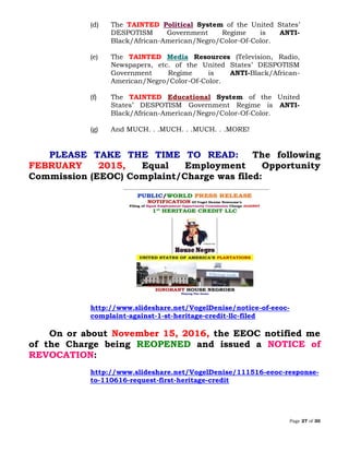 Page 27 of 30
(d) The TAINTED Political System of the United States’
DESPOTISM Government Regime is ANTI-
Black/African-American/Negro/Color-Of-Color.
(e) The TAINTED Media Resources (Television, Radio,
Newspapers, etc. of the United States’ DESPOTISM
Government Regime is ANTI-Black/African-
American/Negro/Color-Of-Color.
(f) The TAINTED Educational System of the United
States’ DESPOTISM Government Regime is ANTI-
Black/African-American/Negro/Color-Of-Color.
(g) And MUCH. . .MUCH. . .MUCH. . .MORE!
PLEASE TAKE THE TIME TO READ: The following
FEBRUARY 2015, Equal Employment Opportunity
Commission (EEOC) Complaint/Charge was filed:
http://www.slideshare.net/VogelDenise/notice-of-eeoc-
complaint-against-1-st-heritage-credit-llc-filed
On or about November 15, 2016, the EEOC notified me
of the Charge being REOPENED and issued a NOTICE of
REVOCATION:
http://www.slideshare.net/VogelDenise/111516-eeoc-response-
to-110616-request-first-heritage-credit
 
