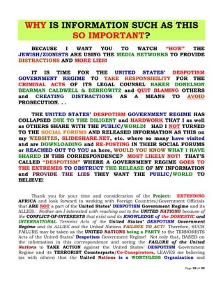 Page 29 of 30
WHY IS INFORMATION SUCH AS THIS
SO IMPORTANT?
BECAUSE I WANT YOU TO WATCH “HOW” THE
JEWISH/ZIONISTS ARE USING THE MEDIA NETWORKS TO PROVIDE
DISTRACTIONS AND MORE LIES!
IT IS TIME FOR THE UNITED STATES’ DESPOTISM
GOVERNMENT REGIME TO TAKE RESPONSIBILITY FOR THE
CRIMINAL ACTS OF ITS LEGAL COUNSEL BAKER DONELSON
BEARMAN CALDWELL & BERKOWITZ and QUIT BLAMING OTHERS
and CREATING DISTRACTIONS AS A MEANS TO AVOID
PROSECUTION. . .
THE UNITED STATES’ DESPOTISM GOVERNMENT REGIME HAS
COLLAPSED DUE TO THE DILIGENT and HARDWORK THAT I as well
as OTHERS SHARE WITH THE PUBLIC/WORLD! HAD I NOT TURNED
TO THE SOCIAL FORUMS AND RELEASED INFORMATION AS THIS on
my , SLIDESHARE.NET, etc. where so many have visitedWEBSITES
and are DOWNLOADING and RE-POSTING IN THEIR SOCIAL FORUMS
or REACHED OUT TO YOU as here, WHAT I HAVEWOULD YOU KNOW
SHARED IN THIS CORRESPONDENCE? MOST LIKELY NOT! THAT’S
CALLED “DESPOTISM” WHERE A GOVERNMENT REGIME GOES TO
THE EXTREMES TO OBSTRUCT THE RELEASE OF MY INFORMATION
and PROVIDE THE LIES THEY WANT THE PUBLIC/WORLD TO
BELIEVE!
Thank you for your time and consideration of the Project: EXTENDING
AFRICA and look forward to working with Foreign Countries/Government Officials
that ARE NOT a part of the United States’ DESPOTISM Government Regime and its
ALLIES. Neither am I interested with reaching out to the UNITED NATIONS because of
the CONFLICT-OF-INTERESTS that exist and its KNOWLEDGE of the DOMESTIC and
INTERNATIONAL Terrorist Acts of the United States’ DESPOTISM Government
Regime and its ALLIES and the United Nations FAILRUE TO ACT! Therefore, SUCH
FAILURE may be taken as the UNITED NATIONS being a PARTY to the TERRORISTS
Acts of the United States’ Despotism Government Regime! Not only that, BASED on
the information in this correspondence and seeing the FAILURE of the United
Nations to TAKE ACTION against the United States’ DESPOTISM Government
Regime and its TERRORIST Counterparts/Co-Conspirators, LEAVES me believing
(as with others) that the United Nations is a WORTHLESS Organization and
 
