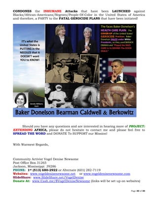 Page 30 of 30
CONDONES the INHUMANE Attacks that have been LAUNCHED against
Blacks/African-Americans/Negroes/People-Of-Color in the United States of America
and therefore, a PARTY to the FATAL GENOCIDE PLANS that have been initiated!
Should you have any questions and are interested in hearing more of PROJECT:
EXTENDING AFRICA, please do not hesitate to contact me and please feel free to
SPREAD THE WORD and DONATE To SUPPORT our Mission!
With Warmest Regards,
Community Activist Vogel Denise Newsome
Post Office Box 31265
Jackson, Mississippi 39286
PHONE: 1st (513) 680-2922 or Alternate (601) 282-7119
Websites: www.vogeldenisenewsome.net or www.vogeldenisenewsome.com
SlideShare: www.SlideShare.net/VogelDenise
Donate At: www.Cash.me/$VogelDeniseNewsome (links will be set up on websites)
 
