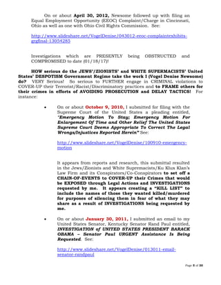 Page 5 of 30
On or about April 30, 2012, Newsome followed up with filing an
Equal Employment Opportunity (EEOC) Complaint/Charge in Cincinnati,
Ohio as well as one with Ohio Civil Rights Commission. See:
http://www.slideshare.net/VogelDenise/043012-eeoc-complaintexhibits-
grgfinal-13054285
Investigations which are PRESENTLY being OBSTRUCTED and
COMPROMISED to date (01/18/17)!
HOW serious do the JEWS’/ZIONISTS’ and WHITE SUPERMACISTS’ United
States’ DESPOTISM Government Regime take the work I (Vogel Denise Newsome)
do? VERY Serious! So serious to FURTHER engage in CRIMINAL violations to
COVER-UP their Terrorist/Racist/Discriminatory practices and to FRAME others for
their crimes in efforts of AVOIDING PROSECUTION and DELAY TACTICS! For
instance:
 On or about October 9, 2010, I submitted for filing with the
Supreme Court of the United States a pleading entitled,
“Emergency Motion To Stay; Emergency Motion For
Enlargement Of Time and Other Relief The United States
Supreme Court Deems Appropriate To Correct The Legal
Wrongs/Injustices Reported Herein” See:
http://www.slideshare.net/VogelDenise/100910-emergency-
motion
It appears from reports and research, this submittal resulted
in the Jews/Zionists and White Supremacists/Ku Klux Klan’s
Law Firm and its Conspirators/Co-Conspirators to set off a
CHAIN-OF-EVENTS to COVER-UP their Crimes that would
be EXPOSED through Legal Actions and INVESTIGATIONS
requested by me. It appears creating a “KILL LIST” to
include the names of those they wanted killed/murdered
for purposes of silencing them in fear of what they may
share as a result of INVESTIGATIONS being requested by
me.
 On or about January 30, 2011, I submitted an email to my
United States Senator, Kentucky Senator Rand Paul entitled,
INVESTIGATION of UNITED STATES PRESIDENT BARACK
OBAMA – Senator Paul URGENT Assistance Is Being
Requested. See:
http://www.slideshare.net/VogelDenise/013011-email-
senator-randpaul
 