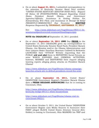 Page 7 of 30
 On or about August 31, 2011, I submitted correspondence to
the attention of Kentucky Senator Rand Paul entitled,
“UNITED STATES KENTUCKY SENATOR RAND PAUL: Request
Of Status Of INVESTIGATION(S) Request Regarding United
States President Barack Obama and Government
Agencies/Officials; Assistance In Getting Petition For
Extraordinary Writ Filed; and Assistance In Receipt Of Relief
PRESENTLY/IMMEDIATELY Due Newsome - WRITTEN
Response Requested By ”THURSDAY, SEPTEMBER 15, 2011
See: http://www.slideshare.net/VogelDenise/083111-ltr-
senatorrandpaulcorrected-versionwithmailingreceipts
NOTE the DEADLINE of September 15, 2011 provided.
 On or about September 14, 2011 (ONE Day PRIOR to the
September 15, 2011 DEADLINE given my correspondence to
United States Kentucky Senator Rand Paul), President Barack
Obama, Jim Messina and/or the Obama Administration and
their Lawyers Baker Donelson Bearman Caldwell & Berkowitz
LAUNCHED their “ATTACK” Website requesting that the
PUBLIC aid and abet them in REPORTING Social Forums as
mine WHICH EXPOSES their CRIMINAL ACTIVITIES;
however, MASKED and DESTORTED their request alleging
wanting reports alleging phony attacks on President Barack
Obama!
http://www.slideshare.net/VogelDenise/obama-campaign-
launches-attack-site-to-defend-presidents-record-fox-news
 On or about September 15, 2011, United States’
DESPOTISM Government Regime’s President Barack Obama
does a PRESS RELEASE ANNOUNCING that he is coming to
Cincinnati, Ohio.
http://www.slideshare.net/VogelDenise/obama-cincinnati-
kentucky-bridge-091511-white-houserelease
http://www.slideshare.net/VogelDenise/obama-visit-to-
cinncinnati-092211
 On or about October 5, 2011, the United States’ DESPOTISM
Government Regime uses Media Sources to Announce their
FIRST alleged BLACK United States Attorney General (Eric
Holder) is coming to Cincinnati, Ohio MASKING his TRIP and
 