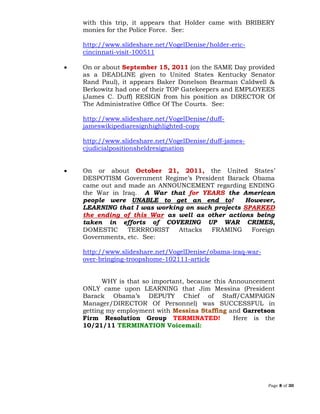 Page 8 of 30
with this trip, it appears that Holder came with BRIBERY
monies for the Police Force. See:
http://www.slideshare.net/VogelDenise/holder-eric-
cincinnati-visit-100511
 On or about September 15, 2011 (on the SAME Day provided
as a DEADLINE given to United States Kentucky Senator
Rand Paul), it appears Baker Donelson Bearman Caldwell &
Berkowitz had one of their TOP Gatekeepers and EMPLOYEES
(James C. Duff) RESIGN from his position as DIRECTOR Of
The Administrative Office Of The Courts. See:
http://www.slideshare.net/VogelDenise/duff-
jameswikipediaresignhighlighted-copy
http://www.slideshare.net/VogelDenise/duff-james-
cjudicialpositionsheldresignation
 On or about October 21, 2011, the United States’
DESPOTISM Government Regime’s President Barack Obama
came out and made an ANNOUNCEMENT regarding ENDING
the War in Iraq. A War that for YEARS the American
people were UNABLE to get an end to! However,
LEARNING that I was working on such projects SPARKED
the ending of this War as well as other actions being
taken in efforts of COVERING UP WAR CRIMES,
DOMESTIC TERRRORIST Attacks FRAMING Foreign
Governments, etc. See:
http://www.slideshare.net/VogelDenise/obama-iraq-war-
over-bringing-troopshome-102111-article
WHY is that so important, because this Announcement
ONLY came upon LEARNING that Jim Messina (President
Barack Obama’s DEPUTY Chief of Staff/CAMPAIGN
Manager/DIRECTOR Of Personnel) was SUCCESSFUL in
getting my employment with Messina Staffing and Garretson
Firm Resolution Group TERMINATED! Here is the
10/21/11 TERMINATION Voicemail:
 