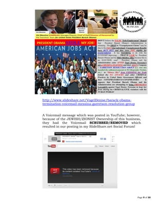 Page 9 of 30
http://www.slideshare.net/VogelDenise/barack-obama-
termination-voicemail-messina-garretson-resolution-group
A Voicemail message which was posted in YouTube; however,
because of the JEWISH/ZIONIST Ownership of this business,
they had the Voicemail SCRUBBED/REMOVED which
resulted in our posting in my SlideShare.net Social Forum!
 