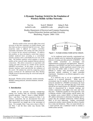 A Dynamic Topology Switch for the Emulation of
                                         Wireless Mobile Ad Hoc Networks

                                        Tao Lin                 Scott F. Midkiff              Jahng S. Park
                                     taolin@vt.edu              midkiff@vt.edu                jahng@vt.edu
                                    Bradley Department of Electrical and Computer Engineering
                                        Virginia Polytechnic Institute and State University
                                                Blacksburg, Virginia 24061 USA


                                  Abstract
                 Wireless mobile ad hoc networks differ from wired
         networks in that their topologies are highly dynamic and
         their links can have a relatively high bit error rate. These
         properties make it difficult to conduct controlled,
         repeatable experiments with routing and other protocols                     Host 1           H ost 2             Host 3
         in a wireless ad hoc network environment. To address                 Figure 1. A simple wireless mobile ad hoc network.
         this problem, we have developed a switch that connects
         multiple unaltered hosts according to a controllable                     As for traditional wired networks, experimental test
         dynamic topology with a controllable bit error rate on the          beds are valuable tools for studying the performance and
         links. The dynamic topology switch emulates a wireless              behavior of routing and other protocols in MANETs. Test
         mobile ad hoc network using standard Ethernet physical              beds     enable     researchers    to   investigate    real
         connections. This allows researchers to experiment with             implementations of protocols and applications. However,
         routing and other protocols in a mobile ad hoc network              deploying a real MANET test bed can be expensive and
         (MANET) environment. In this paper, we describe our                 time consuming. Another significant concern is that a test
         dynamic topology switch and describe the validation of              bed using real mobile nodes is hard to control. It is
         the switch. We validate the switch by comparing control             difficult to “replay” node movements and to ensure
         packet overhead for the Optimized Link State Routing                equivalent channel conditions to repeat controlled
         (OLSR) protocol measured using the switch and using the             experiments. Emulation is an efficient approach to solve
         ns-2 simulator.                                                     these problems.
                                                                                  It is relatively easy to set up a traditional wired
         Keywords: Wireless ad hoc networks, wireless networks,              network in a research laboratory.         While such an
         MANET routing protocols, network emulation, network                 environment may be suitable for initial development of
         simulation                                                          protocols intended for a MANET environment, the fixed
                                                                             topology, low error rate, and high data rate of the wired
                                                                             network do not match features of a MANET environment
         1. Introduction                                                     which is characterized by a dynamic topology and
                                                                             wireless connections with higher error rates and lower
              Mobile ad hoc networks requiring multiple-hop                  data rates. Traditional switches for wired networks, such
         routing over wireless links are receiving considerable              as Ethernet switches, ATM switches, and IP routers, rely
         research attention. Figure 1 shows a simple MANET.                  on multiple access control (MAC) or Internet protocol
         Host 1 and Host 3 are both connected to Host 2 via                  (IP) address information to determine forwarding and we
         wireless connections, but are disconnected from each                cannot alter the emulated connectivity without altering
         other due to being out of range for wireless transmission.          MAC or IP level addressing. Further, conventional
         This connectivity can change due to the movement of                 commercial switches cannot emulate the effects of packet
         hosts. For example, Host 1 may move closer to Host 2                loss or data rate limitations. Thus, we cannot directly use
         and Host 3 and the three nodes may become fully                     a wired network and a traditional switch to emulate a
         connected.                                                          mobile ad hoc network.




Proceedings of the 27th Annual IEEE Conference on Local Computer Networks (LCN’02)
0742-1303/02 $17.00 © 2002 IEEE
 