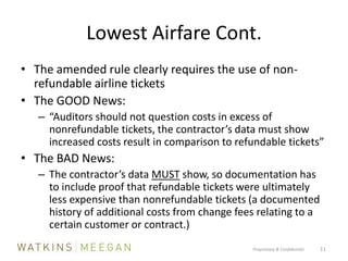 Lowest Airfare Cont.The amended rule clearly requires the use of non-refundable airline ticketsThe GOOD News:	“Auditors should not question costs in excess of nonrefundable tickets, the contractor’s data must show increased costs result in comparison to refundable tickets”The BAD News:The contractor’s data MUST show, so documentation has to include proof that refundable tickets were ultimately less expensive than nonrefundable tickets (a documented history of additional costs from change fees relating to a certain customer or contract.)Proprietary & Confidential          11