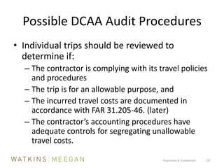 Possible DCAA Audit ProceduresIndividual trips should be reviewed to determine if:The contractor is complying with its travel policies and proceduresThe trip is for an allowable purpose, andThe incurred travel costs are documented in accordance with FAR 31.205-46. (later)The contractor’s accounting procedures have adequate controls for segregating unallowable travel costs.Proprietary & Confidential          13