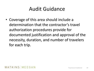 Audit GuidanceCoverage of this area should include a determination that the contractor’s travel authorization procedures provide for documented justification and approval of the necessity, duration, and number of travelers for each trip. Proprietary & Confidential          14