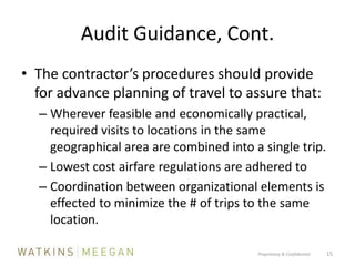 Audit Guidance, Cont.The contractor’s procedures should provide for advance planning of travel to assure that:Wherever feasible and economically practical, required visits to locations in the same geographical area are combined into a single trip.Lowest cost airfare regulations are adhered toCoordination between organizational elements is effected to minimize the # of trips to the same location.Proprietary & Confidential          15