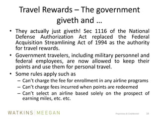 Travel Rewards – The government giveth and …They actually just giveth! Sec 1116 of the National Defense Authorization Act replaced the Federal Acquisition Streamlining Act of 1994 as the authority for travel rewards.Government travelers, including military personnel and federal employees, are now allowed to keep their points and use them for personal travel.Some rules apply such asCan’t charge the fee for enrollment in any airline programsCan’t charge fees incurred when points are redeemedCan’t select an airline based solely on the prospect of earning miles, etc. etc.Proprietary & Confidential          16