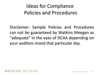 Ideas for Compliance  Policies and Procedures	Disclaimer: Sample Policies and Procedures can not be guaranteed by Watkins Meegan as “adequate” in the eyes of DCAA depending on your auditors mood that particular day.Proprietary & Confidential          17