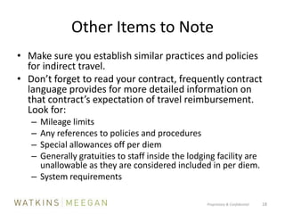 Other Items to NoteMake sure you establish similar practices and policies for indirect travel.Don’t forget to read your contract, frequently contract language provides for more detailed information on that contract’s expectation of travel reimbursement.  Look for:	Mileage limitsAny references to policies and proceduresSpecial allowances off per diemGenerally gratuities to staff inside the lodging facility are unallowable as they are considered included in per diem.System requirementsProprietary & Confidential          18