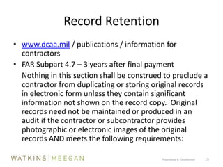 Record Retentionwww.dcaa.mil / publications / information for contractorsFAR Subpart 4.7 – 3 years after final payment	Nothing in this section shall be construed to preclude a contractor from duplicating or storing original records in electronic form unless they contain significant information not shown on the record copy.  Original records need not be maintained or produced in an audit if the contractor or subcontractor provides photographic or electronic images of the original records AND meets the following requirements:Proprietary & Confidential          19