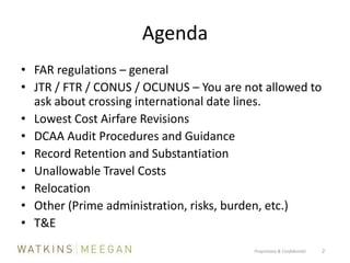 AgendaFAR regulations – generalJTR / FTR / CONUS / OCUNUS – You are not allowed to ask about crossing international date lines.Lowest Cost Airfare RevisionsDCAA Audit Procedures and GuidanceRecord Retention and SubstantiationUnallowable Travel CostsRelocationOther (Prime administration, risks, burden, etc.)T&EProprietary & Confidential          2