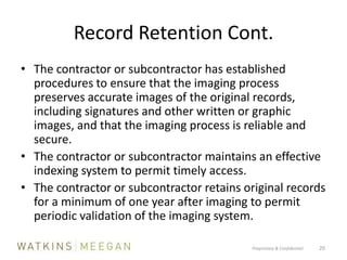 Record Retention Cont.The contractor or subcontractor has established procedures to ensure that the imaging process preserves accurate images of the original records, including signatures and other written or graphic images, and that the imaging process is reliable and secure.The contractor or subcontractor maintains an effective indexing system to permit timely access.The contractor or subcontractor retains original records for a minimum of one year after imaging to permit periodic validation of the imaging system.Proprietary & Confidential          20