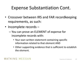 Expense Substantiation Cont.Crossover between IRS and FAR recordkeeping requirements, as such:Incomplete records – You can prove an ELEMENT of expense for incomplete records with:Your own written statement containing specific information related to that element ANDOther supporting evidence that is sufficient to establish the element.Proprietary & Confidential          22