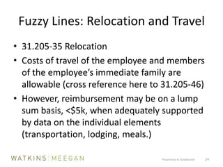 Fuzzy Lines: Relocation and Travel31.205-35 RelocationCosts of travel of the employee and members of the employee’s immediate family are allowable (cross reference here to 31.205-46)However, reimbursement may be on a lump sum basis, <$5k, when adequately supported by data on the individual elements (transportation, lodging, meals.)Proprietary & Confidential          24