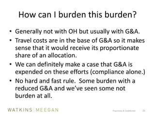 How can I burden this burden?Generally not with OH but usually with G&A.  Travel costs are in the base of G&A so it makes sense that it would receive its proportionate share of an allocation.We can definitely make a case that G&A is expended on these efforts (compliance alone.)No hard and fast rule.  Some burden with a reduced G&A and we’ve seen some not burden at all.Proprietary & Confidential          25