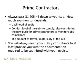 Prime ContractorsAlways pass 31.205-46 down to your sub.  How much you monitor depends.Likelihood of auditComfort level of the subs to comply: also considering the new push for prime contractors to monitor subs complianceThe amount of travel / materiality of the subYou will always need your subs / consultants to at least provide you with the documentation required to be submitted with your invoice.Proprietary & Confidential          27