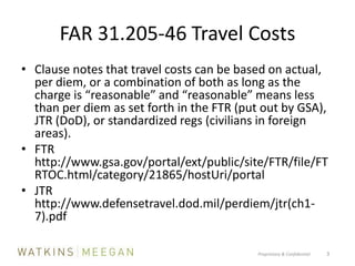 FAR 31.205-46 Travel CostsClause notes that travel costs can be based on actual, per diem, or a combination of both as long as the charge is “reasonable” and “reasonable” means less than per diem as set forth in the FTR (put out by GSA), JTR (DoD), or standardized regs (civilians in foreign areas).FTR http://www.gsa.gov/portal/ext/public/site/FTR/file/FTRTOC.html/category/21865/hostUri/portalJTR http://www.defensetravel.dod.mil/perdiem/jtr(ch1-7).pdfProprietary & Confidential          3
