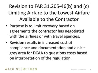 Revision to FAR 31.205-46(b) and (c)Limiting Airfare to the Lowest Airfare Available to the ContractorPurpose is to limit recovery based on agreements the contractor has negotiated with the airlines or with travel agencies.Revision results in increased cost of compliance and documentation and a nice grey area for DCAA to questions costs based on interpretation of the regulation.Proprietary & Confidential          8