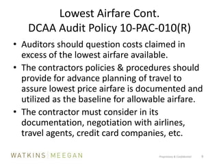 Lowest Airfare Cont.DCAA Audit Policy 10-PAC-010(R) Auditors should question costs claimed in excess of the lowest airfare available.The contractors policies & procedures should provide for advance planning of travel to assure lowest price airfare is documented and utilized as the baseline for allowable airfare.The contractor must consider in its documentation, negotiation with airlines, travel agents, credit card companies, etc.Proprietary & Confidential          9