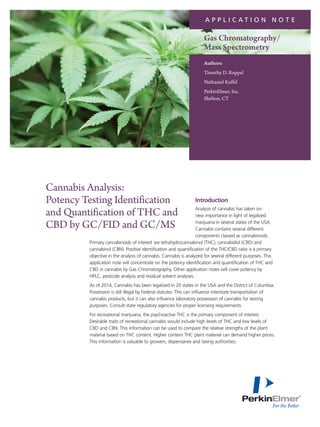 Introduction
Analysis of cannabis has taken on
new importance in light of legalized
marijuana in several states of the USA.
Cannabis contains several different
components classed as cannabinoids.
Primary cannabinoids of interest are tetrahydrocannabinol (THC), cannabidiol (CBD) and
cannabinol (CBN). Positive identification and quantification of the THC/CBD ratio is a primary
objective in the analysis of cannabis. Cannabis is analyzed for several different purposes. This
application note will concentrate on the potency identification and quantification of THC and
CBD in cannabis by Gas Chromatography. Other application notes will cover potency by
HPLC, pesticide analysis and residual solvent analyses.
As of 2014, Cannabis has been legalized in 20 states in the USA and the District of Columbia.
Possession is still illegal by Federal statutes. This can influence interstate transportation of
cannabis products, but it can also influence laboratory possession of cannabis for testing
purposes. Consult state regulatory agencies for proper licensing requirements.
For recreational marijuana, the psychoactive THC is the primary component of interest.
Desirable traits of recreational cannabis would include high levels of THC and low levels of
CBD and CBN. This information can be used to compare the relative strengths of the plant
material based on THC content. Higher content THC plant material can demand higher prices.
This information is valuable to growers, dispensaries and taxing authorities.
Cannabis Analysis:
Potency Testing Identification
and Quantification of THC and
CBD by GC/FID and GC/MS
A P P L I C A T I O N N O T E
Authors:
Timothy D. Ruppel
Nathaniel Kuffel
PerkinElmer, Inc.
Shelton, CT
Gas Chromatography/
Mass Spectrometry
 