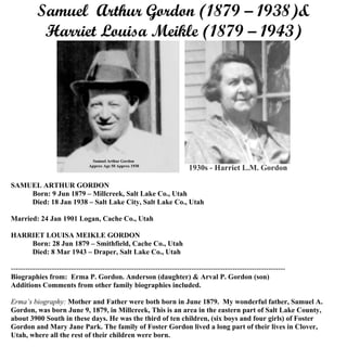 Samuel Arthur Gordon (1879 – 1938) &
Harriet Louisa Meikle (1879 – 1943)
Biographies from: Erma P. Gordon. Anderson (daughter) & Arval P. Gordon (son)
Additions Comments from other family biographies included.
SAMUEL ARTHUR GORDON
Born: 9 Jun 1879 – Millcreek, Salt Lake Co., Utah
Died: 18 Jan 1938 – Salt Lake City, Salt Lake Co., Utah
MARRIED: 24 Jan 1901 Logan, Cache Co., Utah
HARRIET LOUISA MEIKLE GORDON
Born: 28 Jun 1879 – Smithfield, Cache Co., Utah
Died: 8 Mar 1943 – Draper, Salt Lake Co., Utah
------------------------------------------------------------------------------------------------------------------
Erma’s biography: Mother and Father were both born in June 1879. My wonderful father, Samuel A.
Gordon, was born June 9, 1879, in Millcreek, This is an area in the eastern part of Salt Lake County,
about 3900 South in these days. He was the third of ten children, (six boys and four girls) of Foster
Gordon and Mary Jane Park. The family of Foster Gordon lived a long part of their lives in Clover,
Utah, where all the rest of their children were born.
 