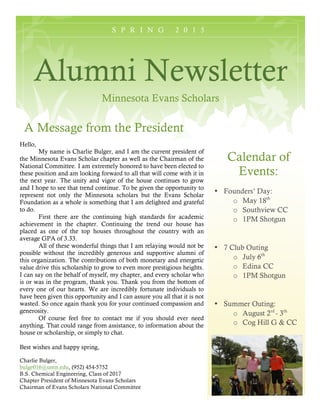 S P R I N G 2 0 1 5
Alumni Newsletter
Minnesota Evans Scholars
Calendar of
Events:
• Founders’ Day:
o May 18th
o Southview CC
o 1PM Shotgun
• 7 Club Outing
o July 6th
o Edina CC
o 1PM Shotgun
• Summer Outing:
o August 2rd
- 3th
o Cog Hill G & CC
A Message from the President
Hello,
My name is Charlie Bulger, and I am the current president of
the Minnesota Evans Scholar chapter as well as the Chairman of the
National Committee. I am extremely honored to have been elected to
these position and am looking forward to all that will come with it in
the next year. The unity and vigor of the house continues to grow
and I hope to see that trend continue. To be given the opportunity to
represent not only the Minnesota scholars but the Evans Scholar
Foundation as a whole is something that I am delighted and grateful
to do.
First there are the continuing high standards for academic
achievement in the chapter. Continuing the trend our house has
placed as one of the top houses throughout the country with an
average GPA of 3.33.
All of these wonderful things that I am relaying would not be
possible without the incredibly generous and supportive alumni of
this organization. The contributions of both monetary and energetic
value drive this scholarship to grow to even more prestigious heights.
I can say on the behalf of myself, my chapter, and every scholar who
is or was in the program, thank you. Thank you from the bottom of
every one of our hearts. We are incredibly fortunate individuals to
have been given this opportunity and I can assure you all that it is not
wasted. So once again thank you for your continued compassion and
generosity.
Of course feel free to contact me if you should ever need
anything. That could range from assistance, to information about the
house or scholarship, or simply to chat.
Best wishes and happy spring,
Charlie Bulger,
bulge016@umn.edu, (952) 454-5752
B.S. Chemical Engineering, Class of 2017
Chapter President of Minnesota Evans Scholars
Chairman of Evans Scholars National Committee
 
