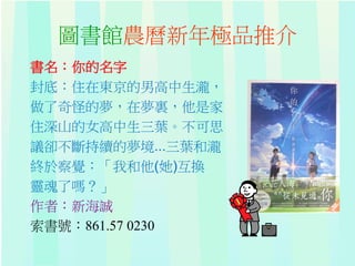 圖書館農曆新年極品推介
書名：你的名字
封底：住在東京的男高中生瀧，
做了奇怪的夢，在夢裏，他是家
住深山的女高中生三葉。不可思
議卻不斷持續的夢境...三葉和瀧
終於察覺：「我和他(她)互換
靈魂了嗎？」
作者：新海誠
索書號：861.57 0230
 