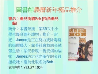 圖書館農曆新年極品推介
書名：遇見街貓Bob [街角遇見
貓]
簡介：本書榮獲「第35次中小
學生優良課外讀物」推介。封
底：James是正在努力戒除毒癮
的街頭藝人，靠著社會救助金勉
强生活。某天發現一隻受傷的貓
咪，James決定花光僅存的金錢
拯救牠，還為他取名為Bob...
索書號：873.57 1054
 