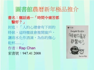 圖書館農曆新年極品推介
書名：塵話過—「時間令痛苦都
醫好？」
封底：「人的心總會有下雨的
時候，這時塵就會推開窗戶，
讓雨水化作酒滴，為你的傷心
乾杯......」
作者：Rap Chan
索書號：947.41 2008
 