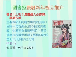 圖書館農曆新年極品推介
書名：上吧！漫畫達人必修課.
華美古風
主要章節：絢麗古風灼灼其華；
回眸一笑百媚生,信心拈來美嬌
顏；你還不會畫頭髮嗎?；華美
漢服再現盛世風韻；縱橫剪裁再
塑仙,幻化何似在人間
作者：/
索書號：947.16 2636
 
