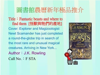 圖書館農曆新年極品推介
Title：Fantastic beasts and where to
find them [怪獸與牠們的產地]
Cover: Explorer and Magizoologist
Newt Scamander has just completed
a round-the-globe trip in search of
the most rare and unusual magical
creatures. Arriving in New York...
Author：J.K. Rowling
Call No.：F STA
 