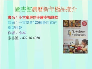 圖書館農曆新年極品推介
書名：小本廚房的手繪幸福餅乾
封面：一次學會125種最討喜的
造型餅乾
作者：小本
索書號：427.16 4050
 