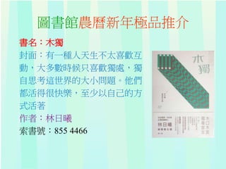 圖書館農曆新年極品推介
書名：木獨
封面：有一種人天生不太喜歡互
動，大多數時候只喜歡獨處，獨
自思考這世界的大小問題。他們
都活得很快樂，至少以自己的方
式活著
作者：林日曦
索書號：855 4466
 