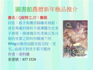圖書館農曆新年極品推介
書名：Q版特工.37：撕裂
封底：殺手集團首腦離奇被殺，
身首異處的慘狀令嘉薰醫生也束
手無策。接連幾宗死者被五馬分
屍的兇案之間有何關連？阿
Wing由殮房追蹤至孤兒院、兇
宅...追緝不到兇手誓不罷休
作者：梁科慶
索書號：857 3320
 