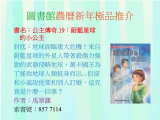 圖書館農曆新年極品推介
書名：公主傳奇.19：蔚藍星球
的小公主
封底：地球面臨重大危機！來自
蔚藍星球的外星人帶著殺傷力强
勁的武器侵略地球，萬卡國王為
了拯救地球人類挺身而出...但卻
和小嵐說他要和別人訂婚，這究
竟是什麼一回事？
作者：馬翠蘿
索書號：857 7114
 