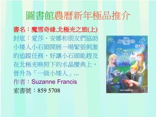 圖書館農曆新年極品推介
書名：魔雪奇緣.北極光之旅(上)
封底：愛莎、安娜和朋友們協助
小矮人小石頭開展一場緊張刺激
的追蹤任務，好讓小石頭能趕及
在北極光映照下的水晶慶典上，
晉升為「一級小矮人」...
作者：Suzanne Francis
索書號：859 5708
 